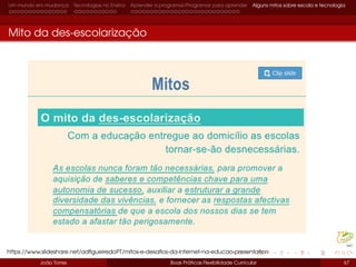 Um mundo em mudança Tecnologias no Ensino Aprender a programar/Programar para aprender Alguns mitos sobre escola e tecnologia
Mito da des-escolarização
João Torres Boas Práticas Flexibilidade Curricular 67
https://www.slideshare.net/adﬁgueiredoPT/mitos-e-desaﬁos-da-internet-na-educao-presentation
 