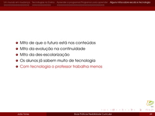 Um mundo em mudança Tecnologias no Ensino Aprender a programar/Programar para aprender Alguns mitos sobre escola e tecnologia
Mito de que o futuro está nos conteúdos
Mito da evolução na continuidade
Mito da des-escolarização
Os alunos já sabem muito de tecnologia
Com tecnologia o professor trabalha menos
João Torres Boas Práticas Flexibilidade Curricular 69
 