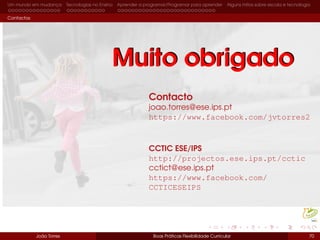 Um mundo em mudança Tecnologias no Ensino Aprender a programar/Programar para aprender Alguns mitos sobre escola e tecnologia
Contactos
Contacto
joao.torres@ese.ips.pt
https://www.facebook.com/jvtorres2
CCTIC ESE/IPS
http://projectos.ese.ips.pt/cctic
cctict@ese.ips.pt
https://www.facebook.com/
CCTICESEIPS
João Torres Boas Práticas Flexibilidade Curricular 70
Muito obrigadoMuito obrigado
 