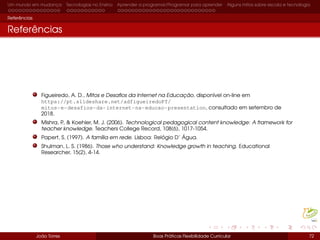 Um mundo em mudança Tecnologias no Ensino Aprender a programar/Programar para aprender Alguns mitos sobre escola e tecnologia
Referências
Referências
Figueiredo, A. D., Mitos e Desaﬁos da Internet na Educação, disponível on-line em
https://pt.slideshare.net/adfigueiredoPT/
mitos-e-desafios-da-internet-na-educao-presentation, consultado em setembro de
2018.
Mishra, P., & Koehler, M. J. (2006). Technological pedagogical content knowledge: A framework for
teacher knowledge. Teachers College Record, 108(6), 1017-1054.
Papert, S. (1997). A família em rede. Lisboa: Relógio D’ Água.
Shulman, L. S. (1986). Those who understand: Knowledge growth in teaching. Educational
Researcher, 15(2), 4-14.
João Torres Boas Práticas Flexibilidade Curricular 72
 