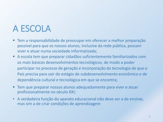 A ESCOLA 
 Tem a responsabilidade de preocupar em oferecer a melhor preparação 
possível para que os nossos alunos, inclusive da rede pública, possam 
viver e atuar numa sociedade informatizada; 
 A escola tem que preparar cidadãos suficientemente familiarizados com 
os mais básicos desenvolvimentos tecnológicos, de modo a poder 
participar no processo de geração e incorporação da tecnologia de que o 
País precisa para sair do estágio de subdesenvolvimento econômico e de 
dependência cultural e tecnológica em que se encontra; 
 Tem que preparar nossos alunos adequadamente para viver e atuar 
profissionalmente no século XXI; 
• A verdadeira função do aparato educacional não deve ser a de ensinar, 
mas sim a de criar condições de aprendizagem 
2 
 