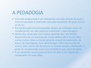 A PEDADOGIA 
 Instrução programada é um método de instrução através do qual o 
microcomputador é realmente colocado na posição de quem ensina 
ao aluno; 
 Simulações pelo microcomputador devem ser utilizadas como um 
complemento: seu alvo explícito é promover a aprendizagem; 
 Muitas das coisas que uma criança aprende são, sem dúvida, 
decorrentes de um processo de ensino deliberado e formal. Mas 
muitas outras coisas a criança aprende através da exploração, da 
busca, da investigação. Essa aprendizagem não é decorrente do 
ensino, pelo menos não do ensino no sentido formal e deliberado, e 
pode ser caracterizada como uma verdadeira auto-aprendizagem; 
 É um excelente recurso para prepará-los para o uso regular do 
computador em suas vidas; 
3 
 