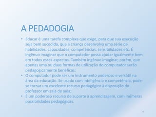 A PEDADOGIA 
• Educar é uma tarefa complexa que exige, para que sua execução 
seja bem sucedida, que a criança desenvolva uma série de 
habilidades, capacidades, competências, sensibilidades etc. É 
ingênuo imaginar que o computador possa ajudar igualmente bem 
em todos esses aspectos. Também ingênuo imaginar, porém, que 
apenas uma ou duas formas de utilização do computador serão 
pedagogicamente benéficas; 
• O computador pode ser um instrumento poderoso e versátil na 
área da educação. Se usado com inteligência e competência, pode-se 
tornar um excelente recurso pedagógico à disposição do 
professor em sala de aula; 
• É um poderoso recurso de suporte à aprendizagem, com inúmeras 
possibilidades pedagógicas. 
4 
 