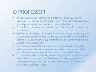 O PROFESSOR 
 As máquinas nunca substituirão o professor, desde que ele re-signifique 
seu papel e sua identidade a partir da utilização das novas 
abordagens pedagógicas que as tecnologias facilitam; 
 O papel do professor está mudando, seu maior desafio é reaprender 
a aprender; 
 Ressalta-se ainda que o educando é antes de tudo, o fim, para quem 
se aplica o desenvolvimento das práticas educativas o a se inteirar e 
construir seu conhecimento, por intermédio da interatividade com o 
ambiente de aprendizado; 
 É preciso a presença do professor, pois é ele quem vai dinamizar 
todo este novo processo de ensino-aprendizagem por intermédio 
dessa ferramenta, explorando-a ao máximo com criatividade; 
 O computador não é mais o instrumento que ensina o aprendiz, mas 
a ferramenta com a qual o aluno desenvolve algo e, portanto, o 
aprendizado ocorre pelo fato de estar executando uma tarefa por 
intermédio do computador; 
5 
 
