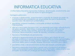 INFORMATICA EDUCATIVA 
A Informática Educativa representa mudança, dinamização, envolvimento, por 
parte do aluno na aprendizagem. 
Vantagens potenciais: 
• crianças e adolescentes, experimentam a inversão da relação de poder do 
conhecimento que consideram ser propriedade dos pais e professores, 
quando estes não dominam a Informática; 
• possibilitar resposta imediata, o erro pode produzir resultados 
interessantes; 
• não ter o erro como fracasso e sim, um elemento para exigir reflexão/busca 
de outro caminho. Além disso, o computador não é um instrumento 
autônomo, não faz nada sozinho, precisa de comandos para poder 
funcionar, desenvolvendo o poder de decisão, iniciativa e autonomia; 
• favorece a flexibilidade do pensamento; 
• estimula o desenvolvimento do raciocínio lógico, pois diante de uma 
situação-problema é necessário que o aluno analise os dados apresentados, 
descubra o que deve ser feito, levante hipóteses, estabeleça estratégias, 
selecione dados para a solução, busque diferentes caminhos para seguir; 
• possibilita ainda o desenvolvimento do foco de atenção-concentração; 
• favorece a expressão emocional, o prazer com o sucesso e é um espaço 
onde a criança/jovem pode demonstrar suas frustrações, raiva, projeta suas 
emoções na escolha de produção de textos ou desenhos 
6 
 