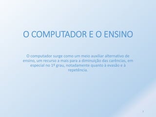O COMPUTADOR E O ENSINO 
O computador surge como um meio auxiliar alternativo de 
ensino, um recurso a mais para a diminuição das carências, em 
especial no 1º grau, notadamente quanto à evasão e à 
repetência. 
7 
 