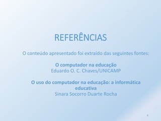 REFERÊNCIAS 
O conteúdo apresentado foi extraído das seguintes fontes: 
O computador na educação 
Eduardo O. C. Chaves/UNICAMP 
O uso do computador na educação: a informática 
educativa 
Sinara Socorro Duarte Rocha 
9 
