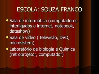 ESCOLA: SOUZA FRANCO Sala de informática (computadores interligados a internet, notebook, datashow)  Sala de vídeo ( televisão, DVD, microsistem)  Laboratório de biologia e Quimica (retroprojetor, computador)  