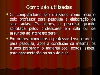 Como são utilizadas  Os computadores são utilizados como recurso pelo professor para pesquisa e elaboração de suas aulas. Os alunos, a pesquisa quando solicitada pelos professores em sala ou de assuntos de interesse geral.  Em outros momentos o professor leva a turma  para pesquisa, após a conclusão da mesma, os alunos preparam o material (cd, textos, slides) para apresentação na sala de aula. 