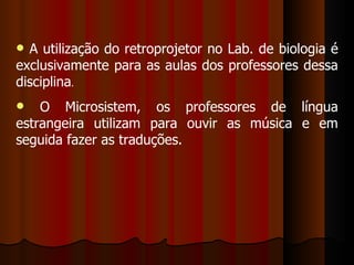 A utilização do retroprojetor no Lab. de biologia é exclusivamente para as aulas dos professores dessa disciplina . O Microsistem, os professores de língua estrangeira utilizam para ouvir as música e em seguida fazer as traduções. 