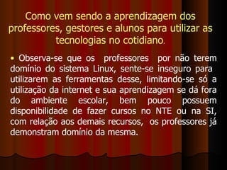 Observa-se que os  professores  por não terem domínio do sistema Linux, sente-se inseguro para  utilizarem as ferramentas desse, limitando-se só a utilização da internet e sua aprendizagem se dá fora do ambiente escolar, bem pouco possuem disponibilidade de fazer cursos no NTE ou na SI, com relação aos demais recursos,  os professores já demonstram domínio da mesma. Como vem sendo a aprendizagem dos professores, gestores e alunos para utilizar as tecnologias no cotidiano . 