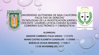 UNIVERSIDAD AUTONOMA DE BAJA CALIFORNIA
FACULTAD DE DERECHO
TECNOLOGIAS DE LA INVESTIGACION JURIDICA
DOCENTE: LOURDES LETICIA CHAVEZ ALVAREZ
GOBIERNO ELECTRÓNICO Y CIBERJUSTICIA
ALUMNO(A):
AMADOR CAMBEROS ITALIA SARAHI- 1151076
ARANO CASTRO ELIZABETH GUADALUPE- 1150980
BAÑUELOS OCHOA BERNARDO- 1150611
13 DE NOVIEMBRE DEL 2017
 
