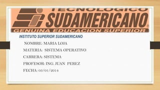 INSTITUTO SUPERIOR SUDAMERICANO
NOMBRE: MARIA LOJA
MATERIA: SISTEMA OPERATIVO
CARRERA: SISTEMA
PROFESOR: ING. JUAN PEREZ
FECHA: 03/01/2014

 