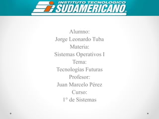 Alumno:
Jorge Leonardo Tuba
Materia:
Sistemas Operativos I
Tema:
Tecnologías Futuras
Profesor:
Juan Marcelo Pérez
Curso:
1° de Sistemas
 