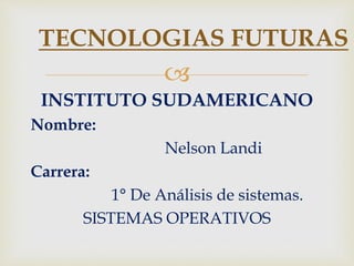 
INSTITUTO SUDAMERICANO
Nombre:
Nelson Landi
Carrera:
1° De Análisis de sistemas.
SISTEMAS OPERATIVOS
TECNOLOGIAS FUTURAS
 