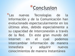 *
*Las nuevas Tecnologías de la
Información y de la Comunicación han
evolucionado espectacularmente en los
últimos años, debido especialmente a
su capacidad de interconexión a través
de la Red. En este gran mundo del
internet en el cual podemos
intercambiar información de manera
inmediata y adquirir nuevos
conocimientos de manera instantánea
 