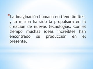 *La imaginación humana no tiene límites,
y la misma ha sido la propulsora en la
creación de nuevas tecnologías. Con el
tiempo muchas ideas increíbles han
encontrado su producción en el
presente.
 