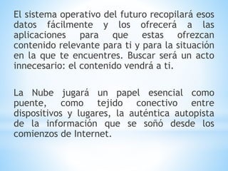 El sistema operativo del futuro recopilará esos
datos fácilmente y los ofrecerá a las
aplicaciones para que estas ofrezcan
contenido relevante para ti y para la situación
en la que te encuentres. Buscar será un acto
innecesario: el contenido vendrá a ti.
La Nube jugará un papel esencial como
puente, como tejido conectivo entre
dispositivos y lugares, la auténtica autopista
de la información que se soñó desde los
comienzos de Internet.
 