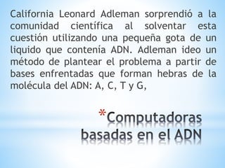 *
California Leonard Adleman sorprendió a la
comunidad científica al solventar esta
cuestión utilizando una pequeña gota de un
liquido que contenía ADN. Adleman ideo un
método de plantear el problema a partir de
bases enfrentadas que forman hebras de la
molécula del ADN: A, C, T y G,
 
