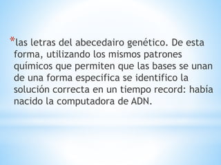 *las letras del abecedairo genético. De esta
forma, utilizando los mismos patrones
químicos que permiten que las bases se unan
de una forma especifica se identifico la
solución correcta en un tiempo record: había
nacido la computadora de ADN.
 