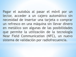 Pagar el autobús al pasar el móvil por un
lector, acceder a un cajero automático sin
necesidad de insertar una tarjeta o comprar
un refresco en una máquina sin llevar dinero
en metálico son algunas de las posibilidades
que permite la utilización de la tecnología
Near Field Communication (NFC), un nuevo
sistema de validación por radiofrecuencia.
 