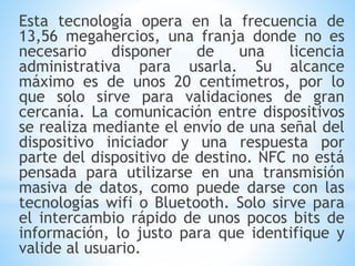 Esta tecnología opera en la frecuencia de
13,56 megahercios, una franja donde no es
necesario disponer de una licencia
administrativa para usarla. Su alcance
máximo es de unos 20 centímetros, por lo
que solo sirve para validaciones de gran
cercanía. La comunicación entre dispositivos
se realiza mediante el envío de una señal del
dispositivo iniciador y una respuesta por
parte del dispositivo de destino. NFC no está
pensada para utilizarse en una transmisión
masiva de datos, como puede darse con las
tecnologías wifi o Bluetooth. Solo sirve para
el intercambio rápido de unos pocos bits de
información, lo justo para que identifique y
valide al usuario.
 