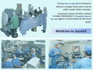 O Sistema Único de Saúde (SUS) começará a
      oferecer cirurgias feitas com o uso de
              robôs a partir deste semestre.
          O primeiro centro do SUS a realizar
  cirurgias robotizadas é o Hospital de Câncer de
São Paulo, ligado à Universidade de São Paulo
                                         (USP).



     Medicina no Joystick
 