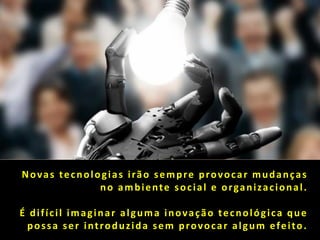 Novas tecnologias irão sempre provocar mudanças
             no ambiente social e organizacional.

É difícil imaginar alguma inovação tecnológica que
 possa ser introduzida sem provocar algum efeito.
 