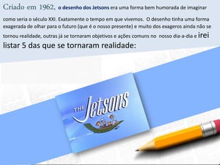 Criado em 1962, o desenho dos Jetsons era uma forma bem humorada de imaginar
como seria o século XXI. Exatamente o tempo em que vivemos. O desenho tinha uma forma
exagerada de olhar para o futuro (que é o nosso presente) e muito dos exageros ainda não se
tornou realidade, outras já se tornaram objetivos e ações comuns no nosso dia-a-dia e irei
listar 5 das que se tornaram realidade:
 