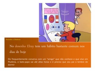 Amizades a Distância


     No desenho Elray tem um hábito bastante comum nos
     dias de hoje
  Ele frequentemente conversa com um “amigo” que não conhece e que vive em
  Plutônia, o bate-papo vai até altas horas e é preciso que seu pai o lembre de
  dormir
 