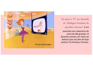Na época a TV era chamada
                     de “dublagem brasileira de
                       aparelhos televisor” e era
                      parecida com cabeceiras de
                           cama de tão grandes. O
                    desenho acertou em cheio ao
                     deduzir que nos dias de hoje
                    existira TVs fininhas, fininhas.
TVS DE LED/PLASMA
 