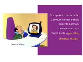 Nos episódios do desenho
                      é comum vermos o chefe
                             exigente Cosmo S.
                            conversando com a
                      esposa Austera por   vídeos
                             chamadas (Skype?)
Monitor de Desktops
 