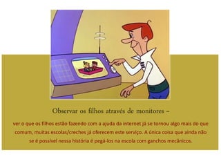 Observar os filhos através de monitores –
ver o que os filhos estão fazendo com a ajuda da internet já se tornou algo mais do que
comum, muitas escolas/creches já oferecem este serviço. A única coisa que ainda não
       se é possível nessa história é pegá-los na escola com ganchos mecânicos.
 