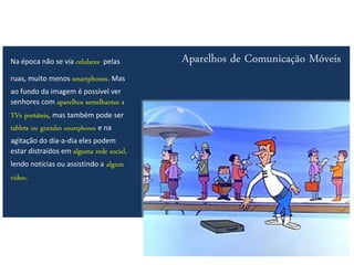 Na época não se via celulares pelas       Aparelhos de Comunicação Móveis
ruas, muito menos smartphones. Mas
ao fundo da imagem é possível ver
senhores com aparelhos semelhantes a
TVs portáteis, mas também pode ser
tablets ou grandes smartphones e na
agitação do dia-a-dia eles podem
estar distraídos em alguma rede social,
lendo notícias ou assistindo a   algum
vídeo.
 
