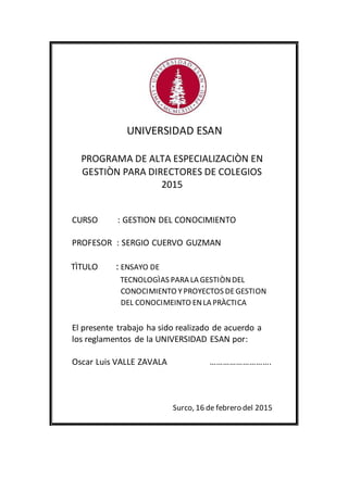 UNIVERSIDAD ESAN
PROGRAMA DE ALTA ESPECIALIZACIÒN EN
GESTIÒN PARA DIRECTORES DE COLEGIOS
2015
CURSO : GESTION DEL CONOCIMIENTO
PROFESOR : SERGIO CUERVO GUZMAN
TÌTULO : ENSAYO DE
TECNOLOGÌAS PARA LA GESTIÒNDEL
CONOCIMIENTO Y PROYECTOS DEGESTION
DEL CONOCIMEINTO ENLA PRÀCTICA
El presente trabajo ha sido realizado de acuerdo a
los reglamentos de la UNIVERSIDAD ESAN por:
Oscar Luis VALLE ZAVALA ……………………….
Surco, 16 de febrero del 2015
 
