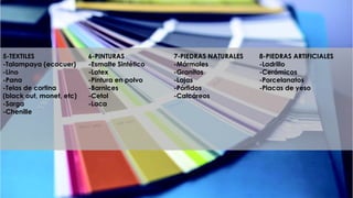 5-TEXTILES
-Talampaya (ecocuer)
-Lino
-Pana
-Telas de cortina
(black out, monet, etc)
-Sarga
-Chenille
6-PINTURAS
-Esmalte Sintético
-Latex
-Pintura en polvo
-Barnices
-Cetol
-Laca
7-PIEDRAS NATURALES
-Mármoles
-Granitos
-Lajas
-Pórfidos
-Calcáreos
8-PIEDRAS ARTIFICIALES
-Ladrillo
-Cerámicos
-Porcelanatos
-Placas de yeso
 