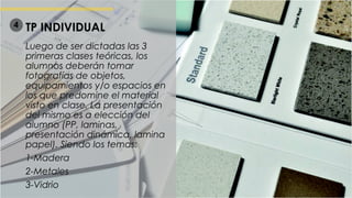 TP INDIVIDUAL
Luego de ser dictadas las 3
primeras clases teóricas, los
alumnos deberán tomar
fotografías de objetos,
equipamientos y/o espacios en
los que predomine el material
visto en clase. La presentación
del mismo es a elección del
alumno (PP, laminas,
presentación dinámica, lamina
papel). Siendo los temas:
1-Madera
2-Metales
3-Vidrio
4
 