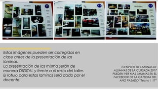 Estas imágenes pueden ser corregidas en
clase antes de la presentación de las
láminas.
La presentación de las misma serán de
manera DIGITAL y frente a el resto del taller.
El rotulo para estas laminas será dado por el
docente.
EJEMPLOS DE LAMINAS DE
ALUMNAS DE LA CURSADA 2017
PUEDEN VER MAS LAMINAS EN EL
FACEBOOK DE LA CATEDRA DEL
AÑO PASADO “Tecno 1 17”
 