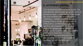 ACTIVIDAD GRUPAL3
Con posterioridad a la evaluación, los
estudiantes efectuarán grupalmente un
proyecto que consta en la realización
de una muestra de revestimiento,
cielorraso, solado o panel divisorio
(designado a cada grupo) con la
utilización y combinación de dos
familias de materiales en el cual
deberán desarrollar el proyecto
teniendo en cuenta USO-FACTORES
EXTERNOS-FUNCION-SOSTEN-
APLICACION-MATERIALIZACION
(Se pueden incluir el reciclado y
reutilización de materiales)
 