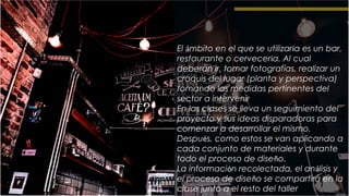 El ámbito en el que se utilizaría es un bar,
restaurante o cervecería. Al cual
deberán ir, tomar fotografías, realizar un
croquis del lugar (planta y perspectiva)
tomando las medidas pertinentes del
sector a intervenir
En las clases se lleva un seguimiento del
proyecto y sus ideas disparadoras para
comenzar a desarrollar el mismo.
Después, como estos se van aplicando a
cada conjunto de materiales y durante
todo el proceso de diseño.
La información recolectada, el análisis y
el proceso de diseño se compartirá en la
clase junto a el resto del taller
 