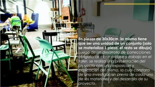 En piezas de 30x30cm, la misma tiene
que ser una unidad de un conjunto (solo
se materializa 1 pieza, el resto se dibuja)
Luego de un desarrollo de correcciones
obligatorias clase a clase y trabajo en el
taller, se realiza una presentación del
proyecto con una exposición y
explicación del mismo, la cual constara
de una investigación previa de cada uno
de los materiales y del desarrollo de su
proyecto.
 