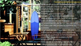 Serán evaluados en la presentación:
•La correcta utilización del material,
mostrando lo mejor posible sus
propiedades
•Diseño y funcionalidad
•Análisis de los materiales utilizados
•Breve Investigación (solo lo necesario
para el desarrollo del trabajo)
•Conocimiento del tema (no - lectura)
•Corrección del proyecto durante la
cursada
•Calidad de las imágenes / dibujos
•Aplicación (croquis)- Una planta de
ubicación y croquis (o fotomontaje), la
cantidad de gráficos para poder
entender el proyecto
•Dibujo de la totalidad del diseño
•Originalidad de la presentación
 
