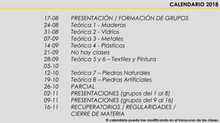  17-08 PRESENTACIÓN / FORMACIÓN DE GRUPOS
 24-08 Teórica 1 - Maderas
 31-08 Teórica 2 - Vidrios
 07-09 Teórica 3 - Metales
 14-09 Teórica 4 - Plásticos
 21-09 No hay clases
 28-09 Teórica 5 y 6 – Textiles y Pintura
 05-10
 12-10 Teórica 7 – Piedras Naturales
 19-10 Teórica 8 – Piedras Artificiales
 26-10 PARCIAL
 02-11 PRESENTACIONES (grupos del 1 al 8)
 09-11 PRESENTACIONES (grupos del 9 al 16)
 16-11 RECUPERATORIOS / REGULARIDADES /
CIERRE DE MATERIA
CALENDARIO 2018
El calendario puede irse modificando en el transcurso de las clases
 