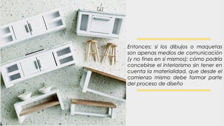 Entonces; si los dibujos o maquetas
son apenas medios de comunicación
(y no fines en sí mismos); cómo podría
concebirse el interiorismo sin tener en
cuenta la materialidad, que desde el
comienzo mismo debe formar parte
del proceso de diseño
 
