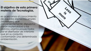 El objetivo de esta primera materia de Tecnologías, es acercarnos al
conocimiento de aquellos elementos simples (materiales) que
convenientemente dispuestos darán materialidad a los distintos objetos
proyectados por el diseñador de interiores que en su conjunto conformarán
una determinada ambientación.
El objetivo de esta primera
materia de Tecnologías,
es acercarnos al conocimiento
de aquellos elementos simples
(materiales) que
convenientemente dispuestos
darán materialidad a los
distintos objetos proyectados
por el diseñador de interiores
que en su conjunto
conformarán una determinada
ambientación.
 
