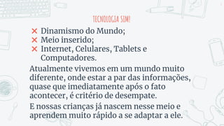 TECNOLOGIA SIM!
✖ Dinamismo do Mundo;
✖ Meio inserido;
✖ Internet, Celulares, Tablets e
Computadores.
Atualmente vivemos em um mundo muito
diferente, onde estar a par das informações,
quase que imediatamente após o fato
acontecer, é critério de desempate.
E nossas crianças já nascem nesse meio e
aprendem muito rápido a se adaptar a ele.
2
 