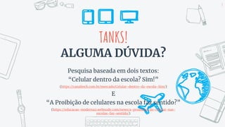 TANKS!
ALGUMA DÚVIDA?
Pesquisa baseada em dois textos:
“Celular dentro da escola? Sim!”
(https://canaltech.com.br/mercado/Celular-dentro-da-escola-Sim/)
E
“A Proibição de celulares na escola faz sentido?”
(https://educacao-moderna2.webnode.com/news/a-proibicao-do-celular-nas-
escolas-faz-sentido/)
8
 