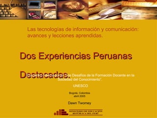 Las tecnologías de información y comunicación:
 avances y lecciones aprendidas.



Dos Experiencias Peruanas

Destacadas.
 Encuentro Internacional “Los Desafíos de la Formación Docente en la
                    Sociedad del Conocimiento”.
                              UNESCO
                           Bogotá, Colombia
                              abril 2005

                          Dawn Twomey
 
