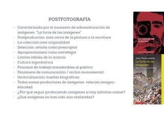- Caracterizada por el momento de sobresaturación de
imágenes: “La furia de las imágenes”
- Postproducción: más cerca de la pintura o la escritura
- La colección crea originalidad
- Selección: artista como prescriptor
- Apropiacionismo como estrategia
- Límites lábiles de la autoría
- Cultura logocéntrica
- Procesos de trabajo transferibles al público
- Fenómeno de comunicación / acción monumental
- Geolocalización: huellas biográficas
- Todos somos productores de imágenes: relación imagen-
felicidad
- ¿Por qué seguir produciendo imágenes si hay infinitas online?
- ¿Qué imágenes no han sido aún realizadas?
POSTFOTOGRAFÍA
 