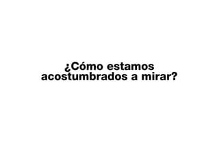 ¿Cómo estamos
acostumbrados a mirar?
 